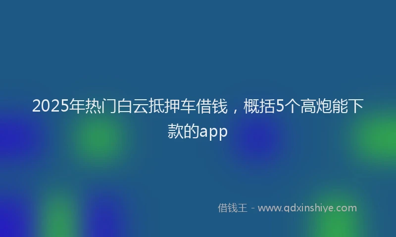 2025年热门白云抵押车借钱，概括5个高炮能下款的app