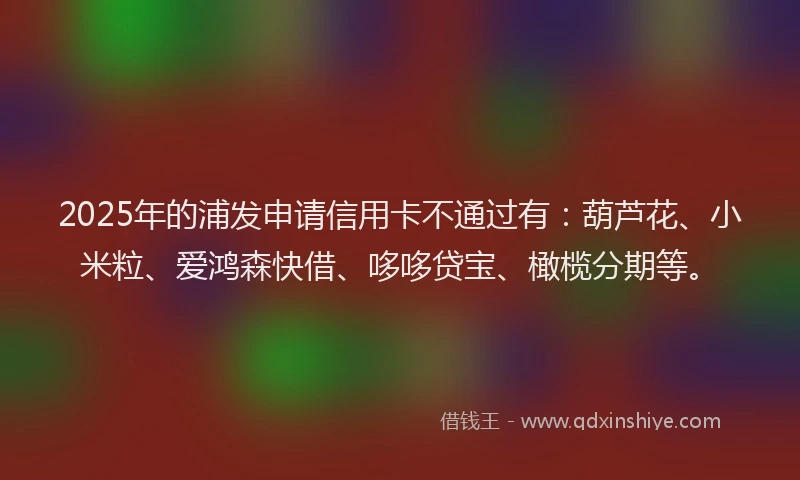 2025年的浦发申请信用卡不通过有：葫芦花、小米粒、爱鸿森快借、哆哆贷宝、橄榄分期等。