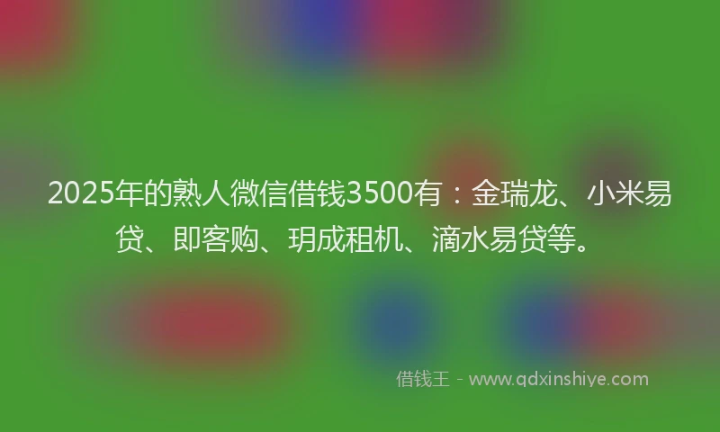 2025年的熟人微信借钱3500有：金瑞龙、小米易贷、即客购、玥成租机、滴水易贷等。