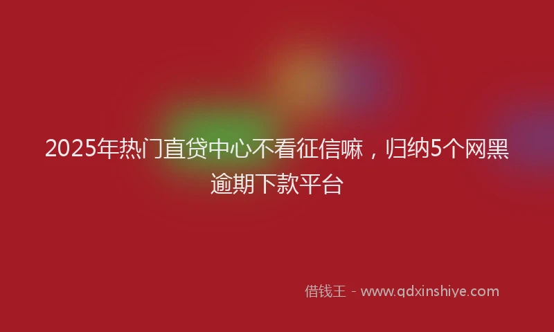 2025年热门直贷中心不看征信嘛，归纳5个网黑逾期下款平台