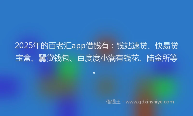 2025年的百老汇app借钱有：钱站速贷、快易贷宝盒、翼贷钱包、百度度小满有钱花、陆金所等。