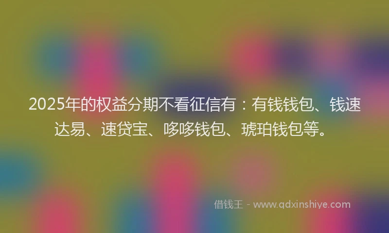 2025年的权益分期不看征信有：有钱钱包、钱速达易、速贷宝、哆哆钱包、琥珀钱包等。