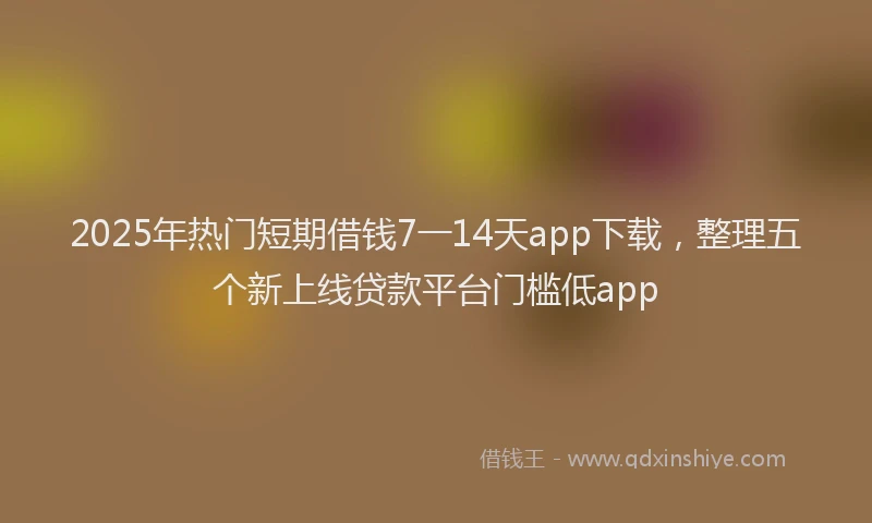 2025年热门短期借钱7一14天app下载，整理五个新上线贷款平台门槛低app