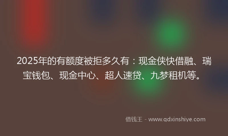 2025年的有额度被拒多久有：现金侠快借融、瑞宝钱包、现金中心、超人速贷、九梦租机等。