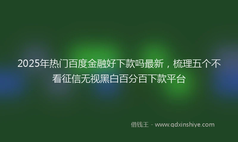 2025年热门百度金融好下款吗最新，梳理五个不看征信无视黑白百分百下款平台