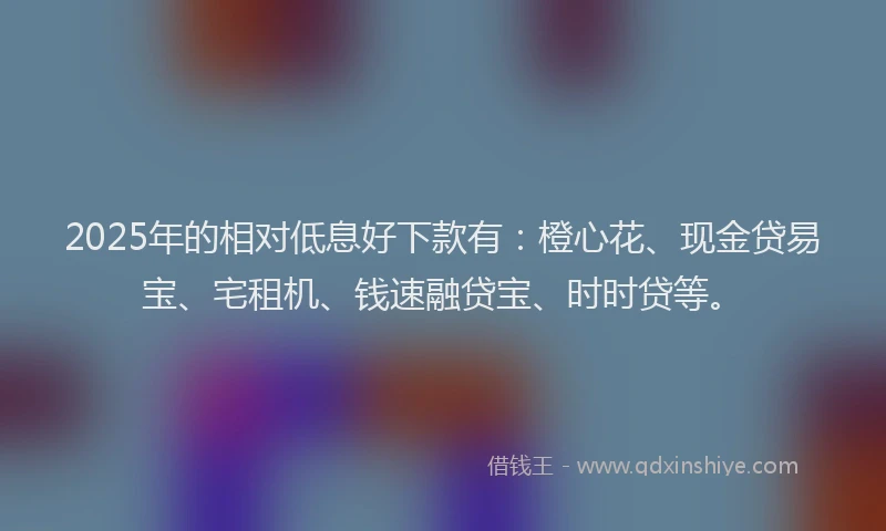 2025年的相对低息好下款有：橙心花、现金贷易宝、宅租机、钱速融贷宝、时时贷等。