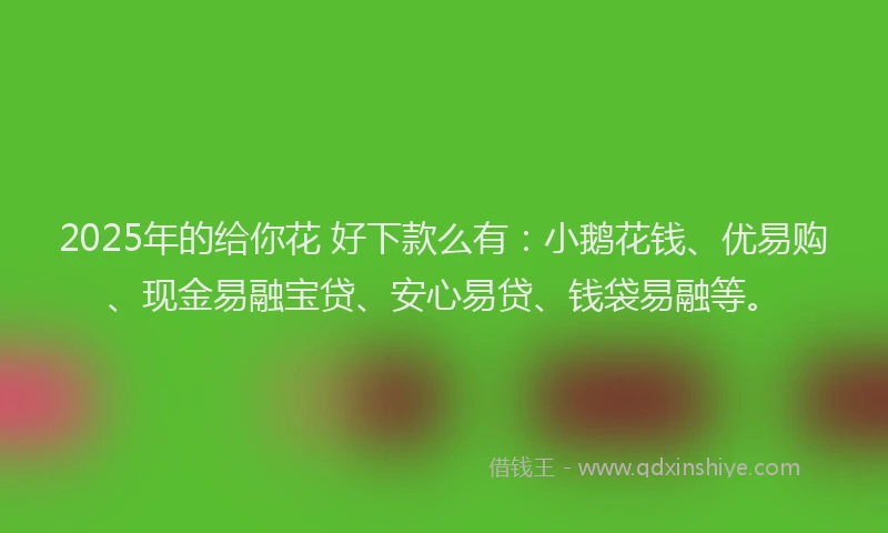 2025年的给你花 好下款么有：小鹅花钱、优易购、现金易融宝贷、安心易贷、钱袋易融等。