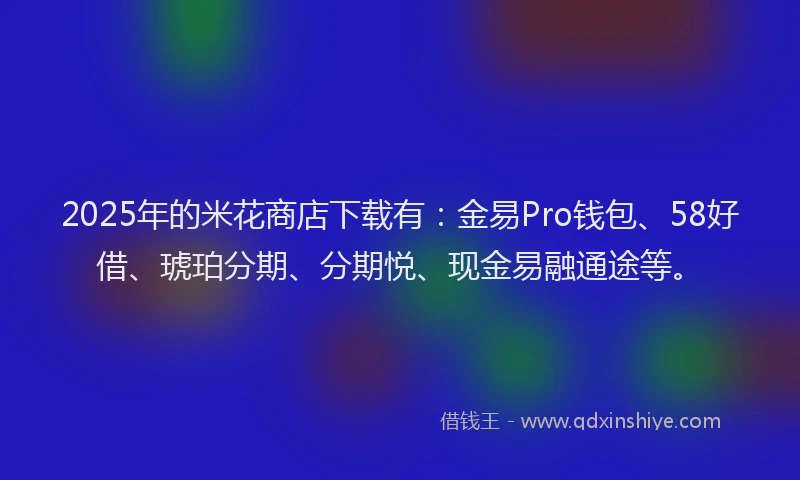 2025年的米花商店下载有：金易Pro钱包、58好借、琥珀分期、分期悦、现金易融通途等。