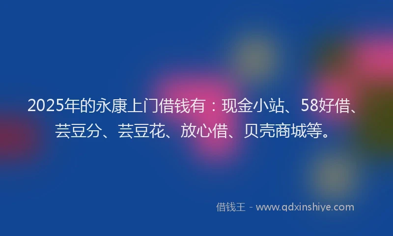 2025年的永康上门借钱有：现金小站、58好借、芸豆分、芸豆花、放心借、贝壳商城等。