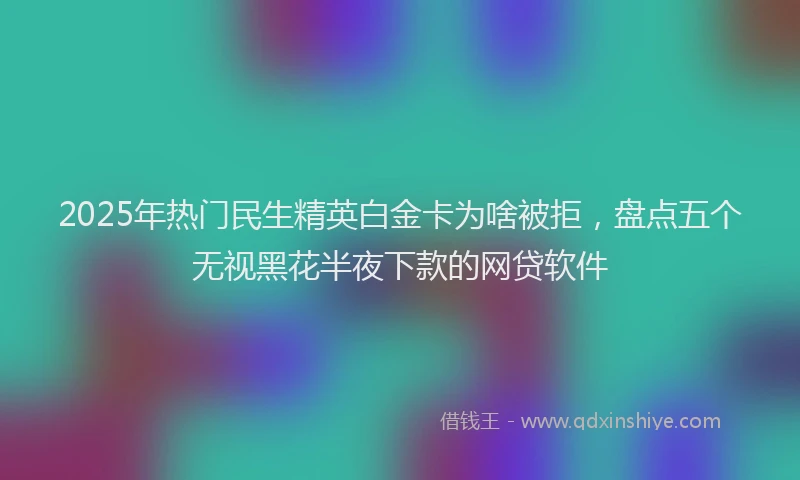 2025年热门民生精英白金卡为啥被拒，盘点五个无视黑花半夜下款的网贷软件