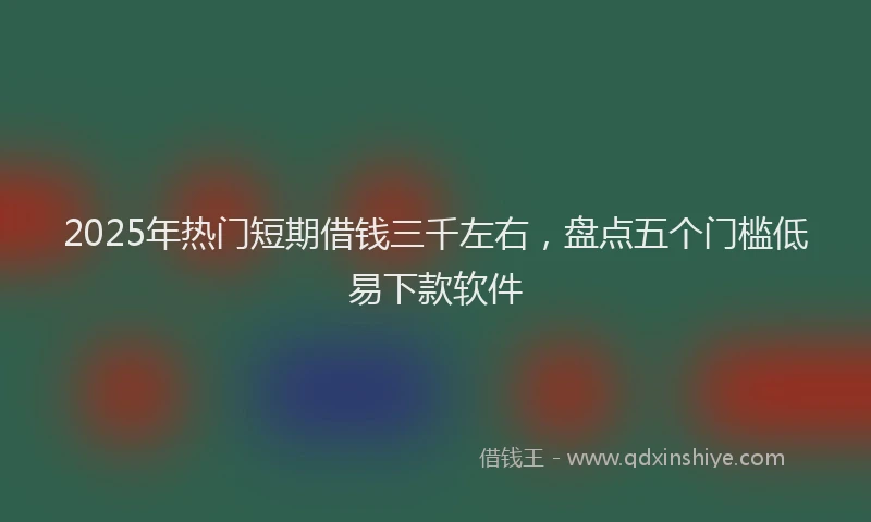 2025年热门短期借钱三千左右，盘点五个门槛低易下款软件