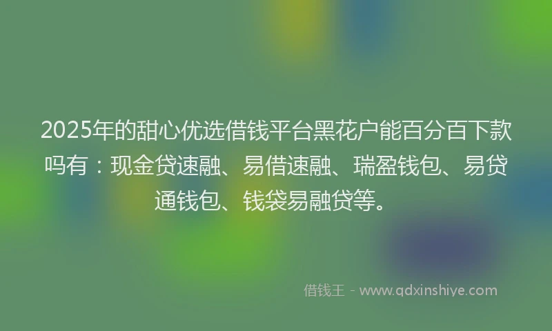 2025年的甜心优选借钱平台黑花户能百分百下款吗有：现金贷速融、易借速融、瑞盈钱包、易贷通钱包、钱袋易融贷等。