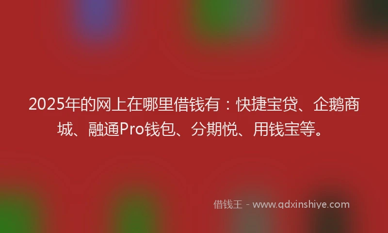 2025年的网上在哪里借钱有：快捷宝贷、企鹅商城、融通Pro钱包、分期悦、用钱宝等。