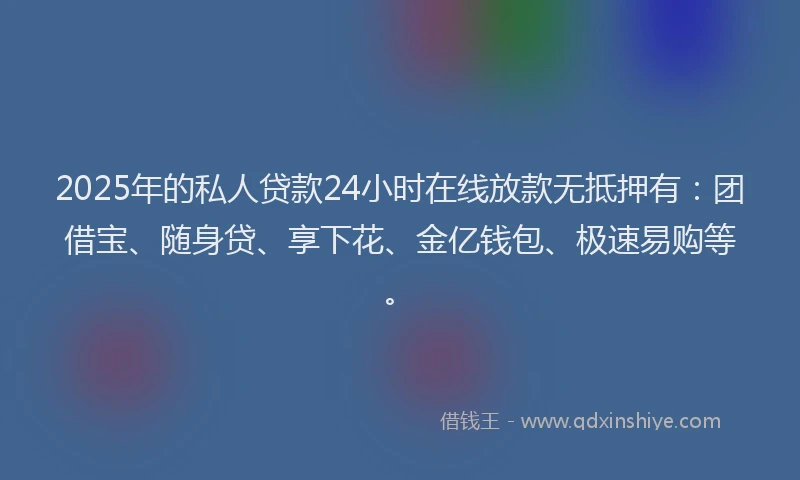 2025年的私人贷款24小时在线放款无抵押有：团借宝、随身贷、享下花、金亿钱包、极速易购等。