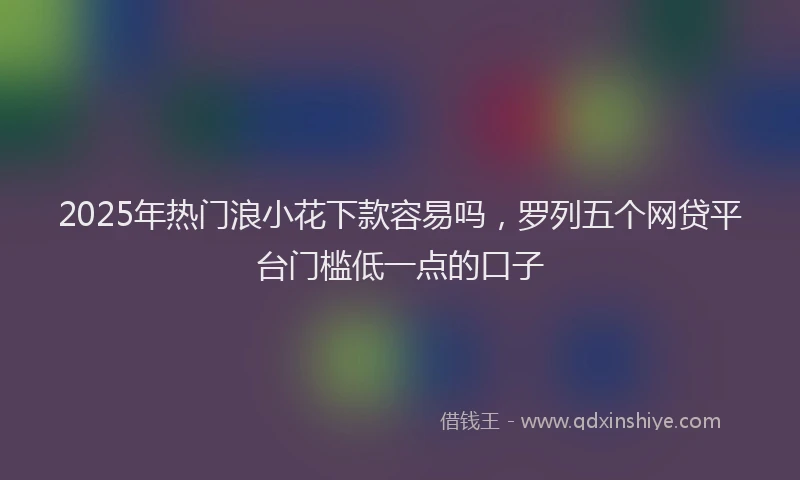 2025年热门浪小花下款容易吗，罗列五个网贷平台门槛低一点的口子