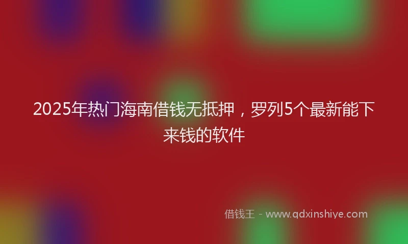 2025年热门海南借钱无抵押，罗列5个最新能下来钱的软件