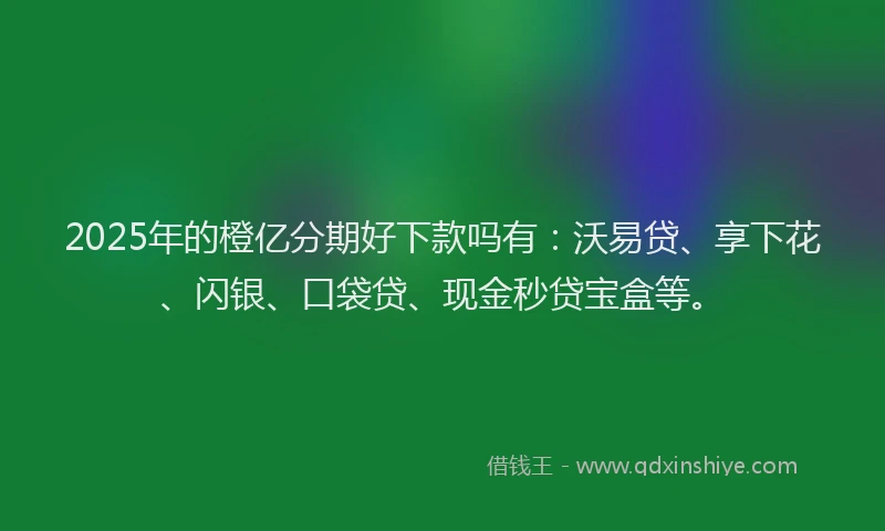 2025年的橙亿分期好下款吗有：沃易贷、享下花、闪银、口袋贷、现金秒贷宝盒等。