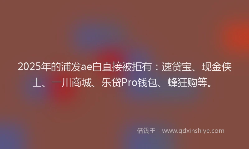 2025年的浦发ae白直接被拒有：速贷宝、现金侠士、一川商城、乐贷Pro钱包、蜂狂购等。