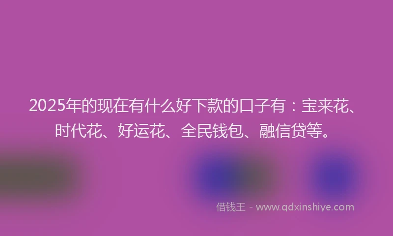 2025年的现在有什么好下款的口子有：宝来花、时代花、好运花、全民钱包、融信贷等。