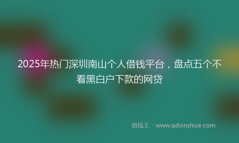 2025年热门深圳南山个人借钱平台，盘点五个不看黑白户下款的网贷
