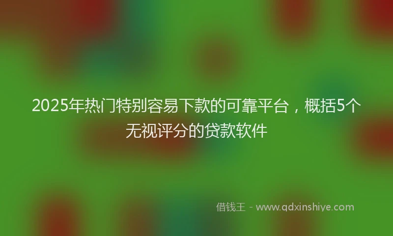 2025年热门特别容易下款的可靠平台，概括5个无视评分的贷款软件