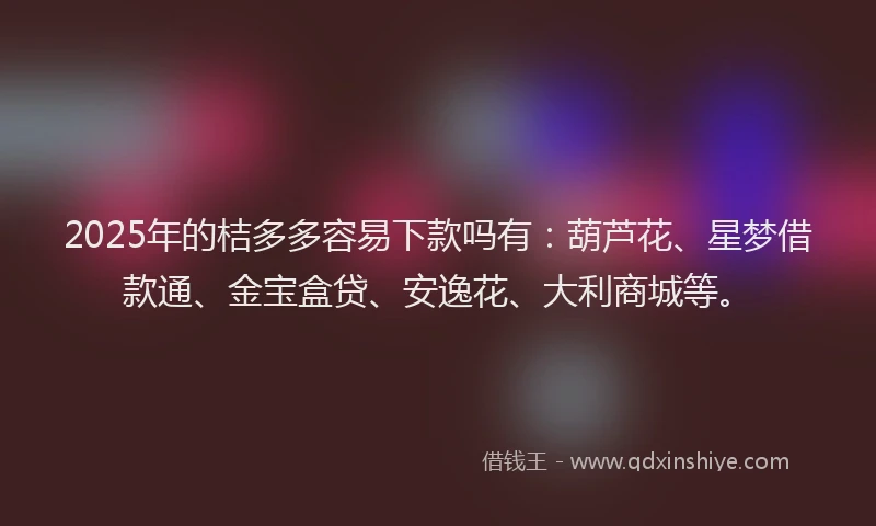 2025年的桔多多容易下款吗有：葫芦花、星梦借款通、金宝盒贷、安逸花、大利商城等。