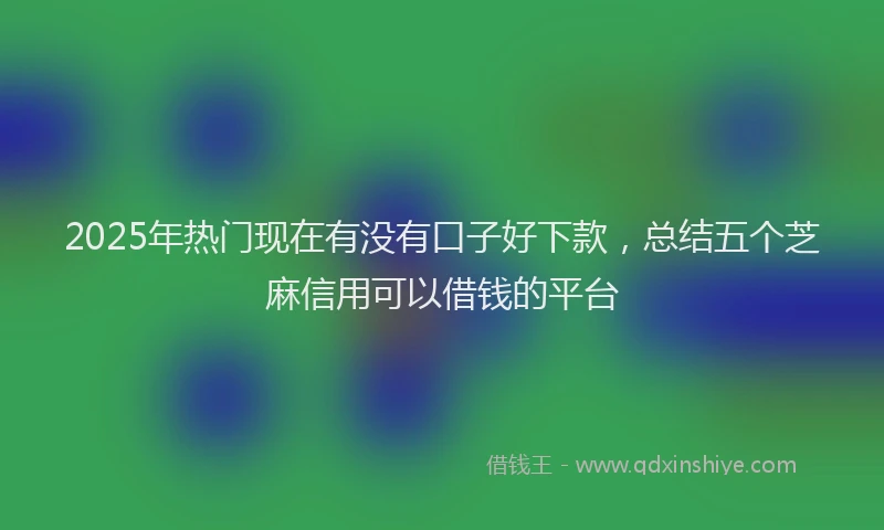 2025年热门现在有没有口子好下款，总结五个芝麻信用可以借钱的平台