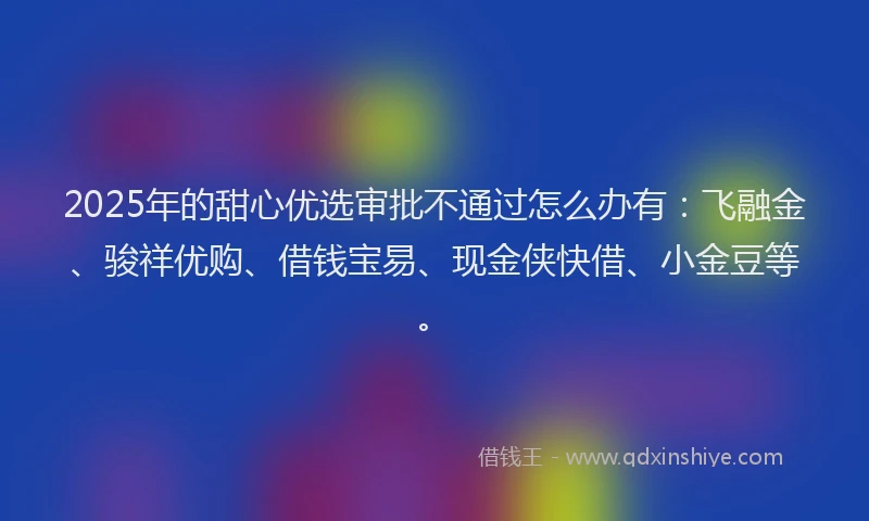 2025年的甜心优选审批不通过怎么办有：飞融金、骏祥优购、借钱宝易、现金侠快借、小金豆等。