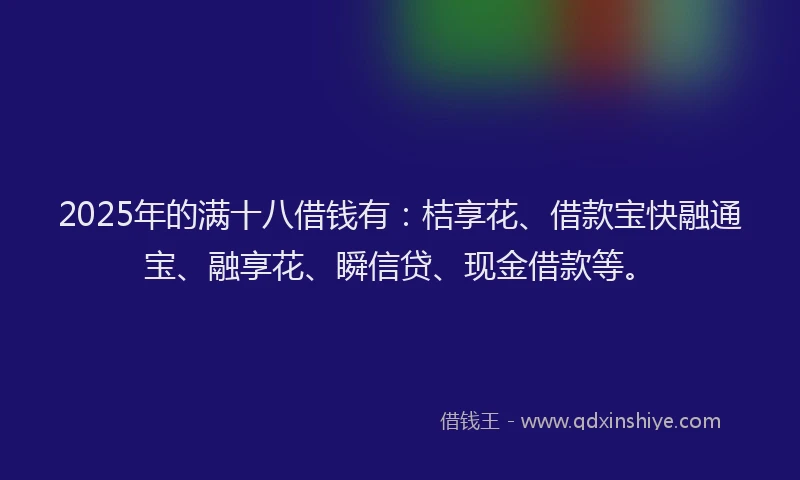 2025年的满十八借钱有：桔享花、借款宝快融通宝、融享花、瞬信贷、现金借款等。