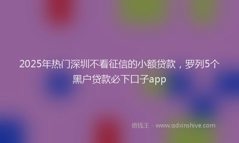 2025年热门深圳不看征信的小额贷款，罗列5个黑户贷款必下口子app
