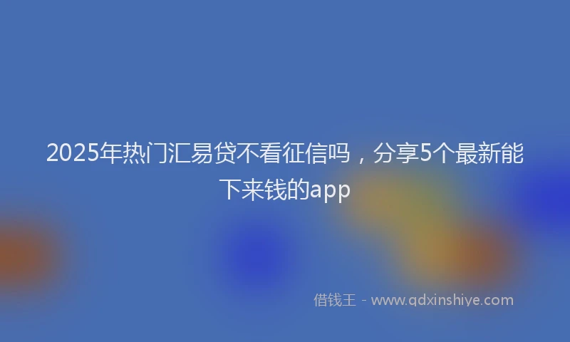 2025年热门汇易贷不看征信吗，分享5个最新能下来钱的app