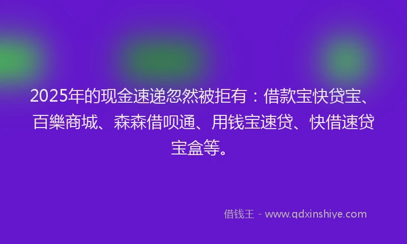 2025年的现金速递忽然被拒有：借款宝快贷宝、百樂商城、森森借呗通、用钱宝速贷、快借速贷宝盒等。