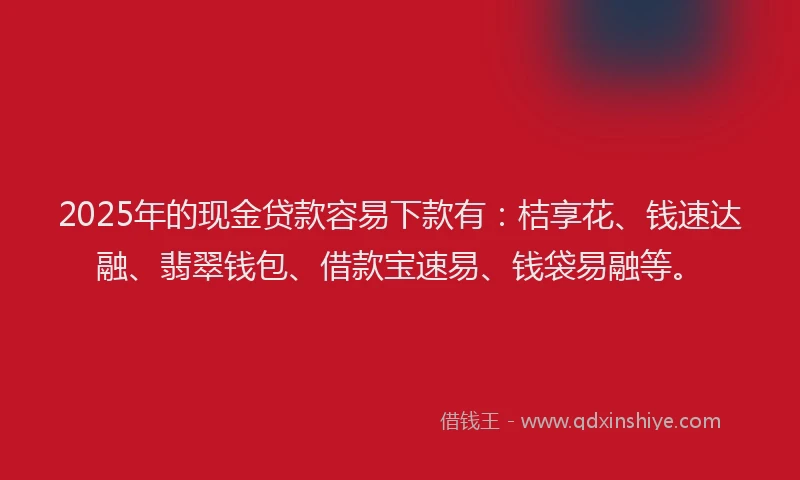 2025年的现金贷款容易下款有：桔享花、钱速达融、翡翠钱包、借款宝速易、钱袋易融等。