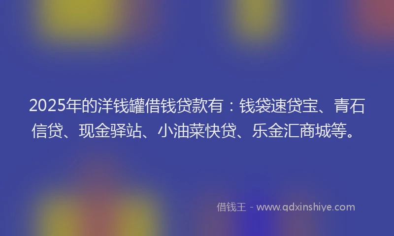 2025年的洋钱罐借钱贷款有：钱袋速贷宝、青石信贷、现金驿站、小油菜快贷、乐金汇商城等。