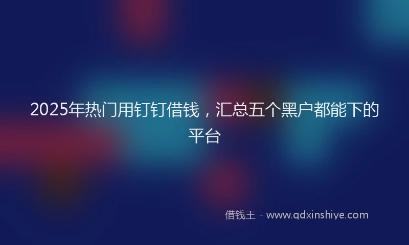 2025年热门用钉钉借钱，汇总五个黑户都能下的平台