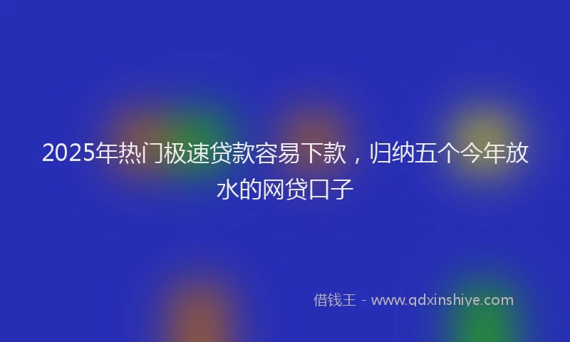 2025年热门极速贷款容易下款，归纳五个今年放水的网贷口子
