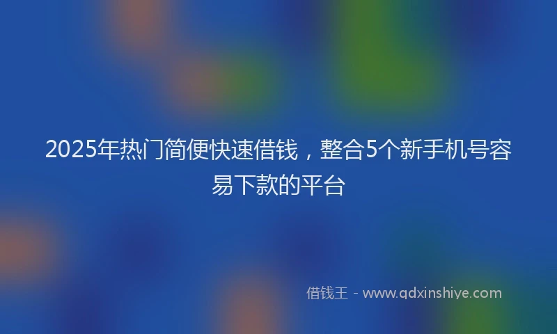 2025年热门简便快速借钱，整合5个新手机号容易下款的平台