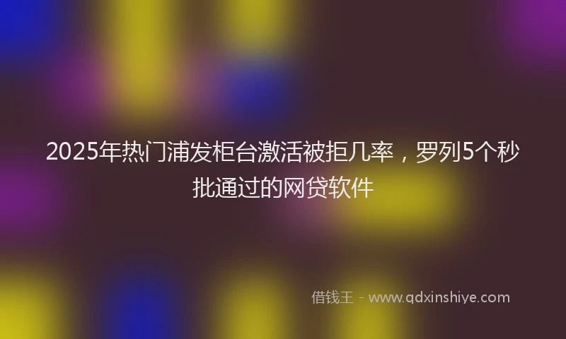 2025年热门浦发柜台激活被拒几率，罗列5个秒批通过的网贷软件