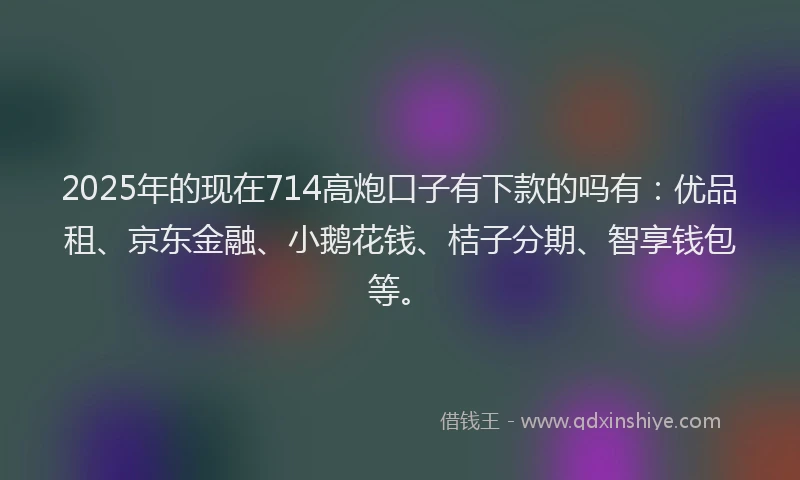 2025年的现在714高炮口子有下款的吗有：优品租、京东金融、小鹅花钱、桔子分期、智享钱包等。