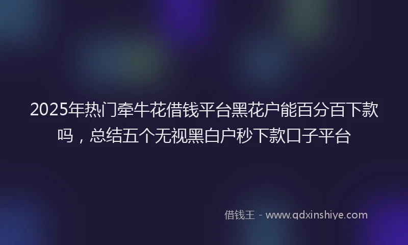 2025年热门牵牛花借钱平台黑花户能百分百下款吗，总结五个无视黑白户秒下款口子平台
