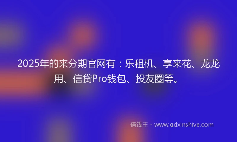 2025年的来分期官网有：乐租机、享来花、龙龙用、信贷Pro钱包、投友圈等。