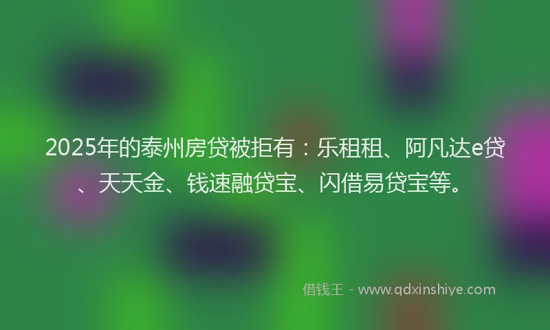2025年的泰州房贷被拒有：乐租租、阿凡达e贷、天天金、钱速融贷宝、闪借易贷宝等。