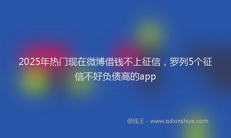 2025年热门现在微博借钱不上征信，罗列5个征信不好负债高的app
