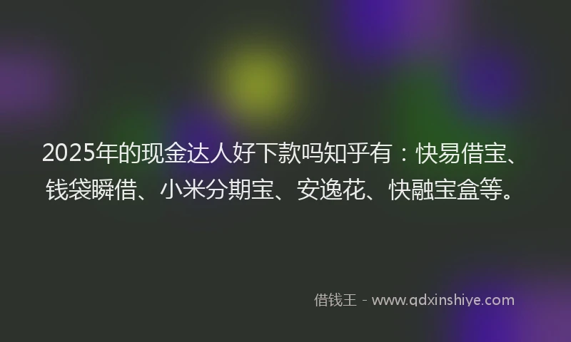 2025年的现金达人好下款吗知乎有：快易借宝、钱袋瞬借、小米分期宝、安逸花、快融宝盒等。