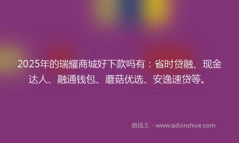 2025年的瑞耀商城好下款吗有：省时贷融、现金达人、融通钱包、蘑菇优选、安逸速贷等。