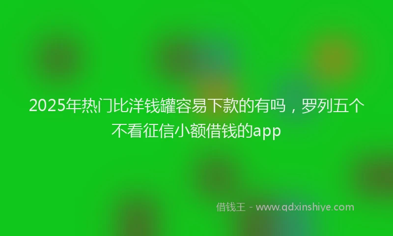 2025年热门比洋钱罐容易下款的有吗，罗列五个不看征信小额借钱的app