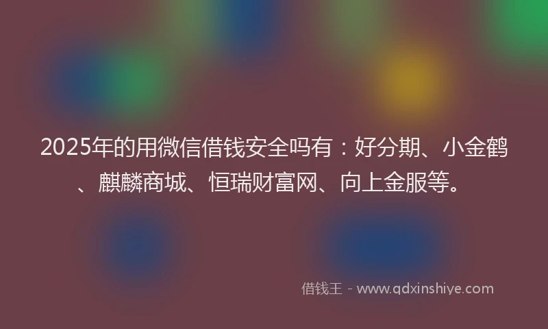 2025年的用微信借钱安全吗有：好分期、小金鹤、麒麟商城、恒瑞财富网、向上金服等。