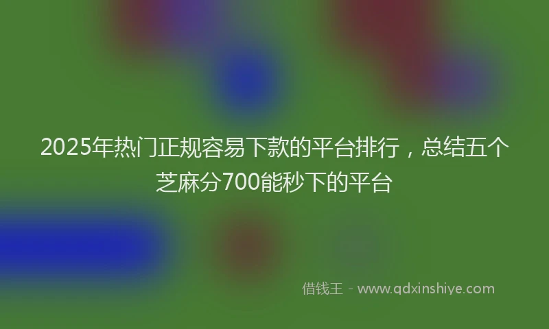2025年热门正规容易下款的平台排行，总结五个芝麻分700能秒下的平台