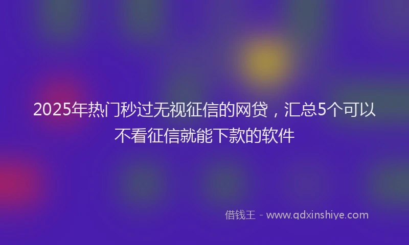 2025年热门秒过无视征信的网贷，汇总5个可以不看征信就能下款的软件