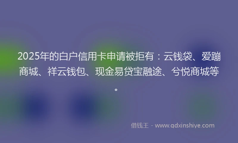 2025年的白户信用卡申请被拒有：云钱袋、爱蹦商城、祥云钱包、现金易贷宝融途、兮悦商城等。